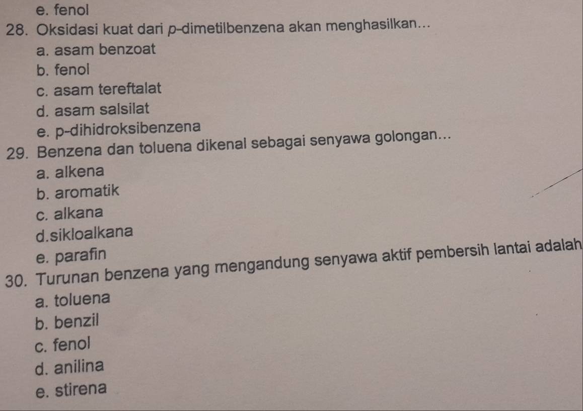 e. fenol
28. Oksidasi kuat dari p-dimetilbenzena akan menghasilkan...
a. asam benzoat
b. fenol
c. asam tereftalat
d. asam salsilat
e. p-dihidroksibenzena
29. Benzena dan toluena dikenal sebagai senyawa golongan...
a. alkena
b. aromatik
c. alkana
d.sikloalkana
e. parafin
30. Turunan benzena yang mengandung senyawa aktif pembersih lantai adalah
a. toluena
b. benzil
c. fenol
d. anilina
e. stirena