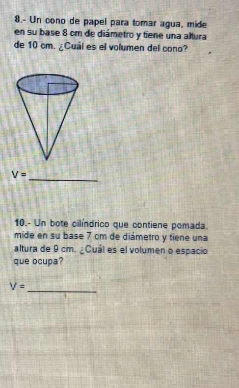 8.- Un cono de papel para tomar agua, mide 
en su base 8 cm de diámetro y tiene una altura 
de 10 cm. ¿Cuál es el volumen del cono? 
_
V=
10.- Un bote cilíndrico que contiene pomada. 
mide en su base 7 cm de diámetro y tiene una 
altura de 9 cm. ¿Cuál es el volumen o espacio 
que ocupa? 
_
V=