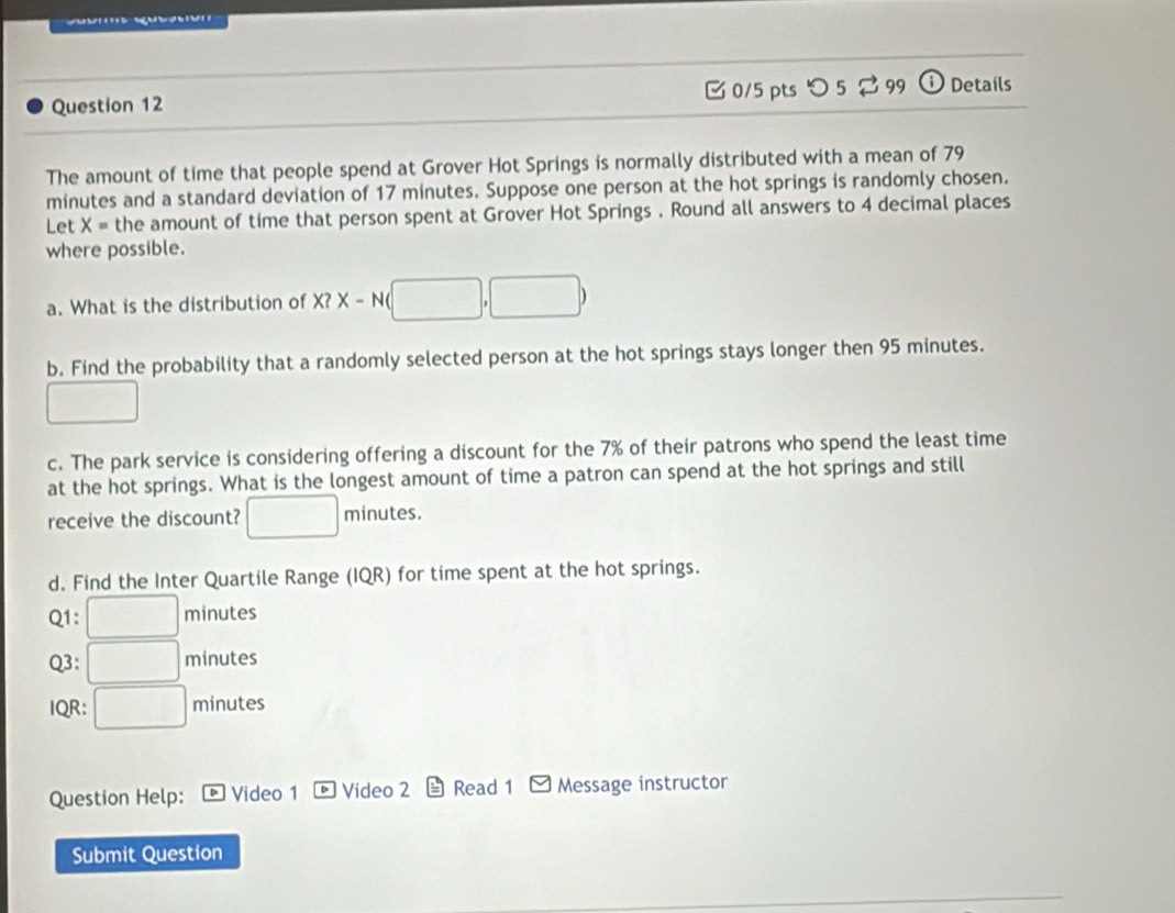 □0/5 pts つ 5 ⇄ 99 ⓘ Details 
The amount of time that people spend at Grover Hot Springs is normally distributed with a mean of 79
minutes and a standard deviation of 17 minutes. Suppose one person at the hot springs is randomly chosen. 
Let X= the amount of time that person spent at Grover Hot Springs . Round all answers to 4 decimal places 
where possible. 
a. What is the distribution of X?X-N(□ ,□ )
b. Find the probability that a randomly selected person at the hot springs stays longer then 95 minutes. 
□ 
c. The park service is considering offering a discount for the 7% of their patrons who spend the least time 
at the hot springs. What is the longest amount of time a patron can spend at the hot springs and still 
receive the discount? □ minutes. 
d. Find the Inter Quartile Range (IQR) for time spent at the hot springs. 
Q1: □ minutes
Q3: □ minutes
IQR: □ minutes
Question Help: Video 1 Video 2 Read 1 Message instructor 
Submit Question
