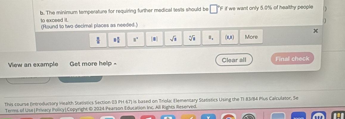 The minimum temperature for requiring further medical tests should be □°F if we want only 5.0% of healthy people ) 
to exceed it. 
(Round to two decimal places as needed.) )
 □ /□   □  □ /□   □° |□ | sqrt(□ ) sqrt[□](□ ) Ⅲ. (8,8) More 
View an example Get more help - Clear all Final check 
This course (Introductory Health Statistics Section 03 PH 67) is based on Triola: Elementary Statistics Using the TI 83/84 Plus Calculator, 5e 
Terms of Use|Privacy Policy|Copyright © 2024 Pearson Education Inc. All Rights Reserved.