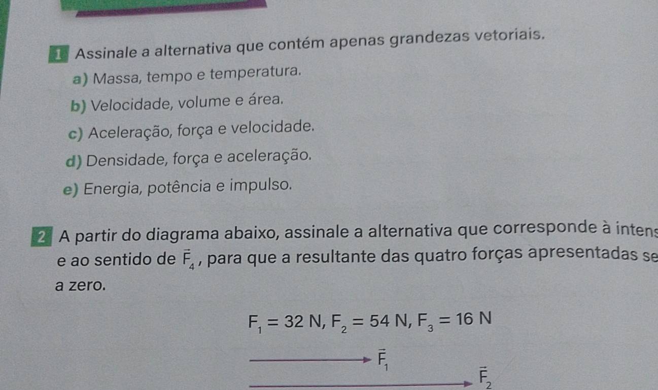 Assinale a alternativa que contém apenas grandezas vetoriais.
a) Massa, tempo e temperatura.
b) Velocidade, volume e área.
c) Aceleração, força e velocidade.
d) Densidade, força e aceleração.
e) Energia, potência e impulso.
2 A partir do diagrama abaixo, assinale a alternativa que corresponde à intens
e ao sentido de vector F_4 , para que a resultante das quatro forças apresentadas se
a zero.
F_1=32N, F_2=54N, F_3=16N
overline F_1
vector F_2