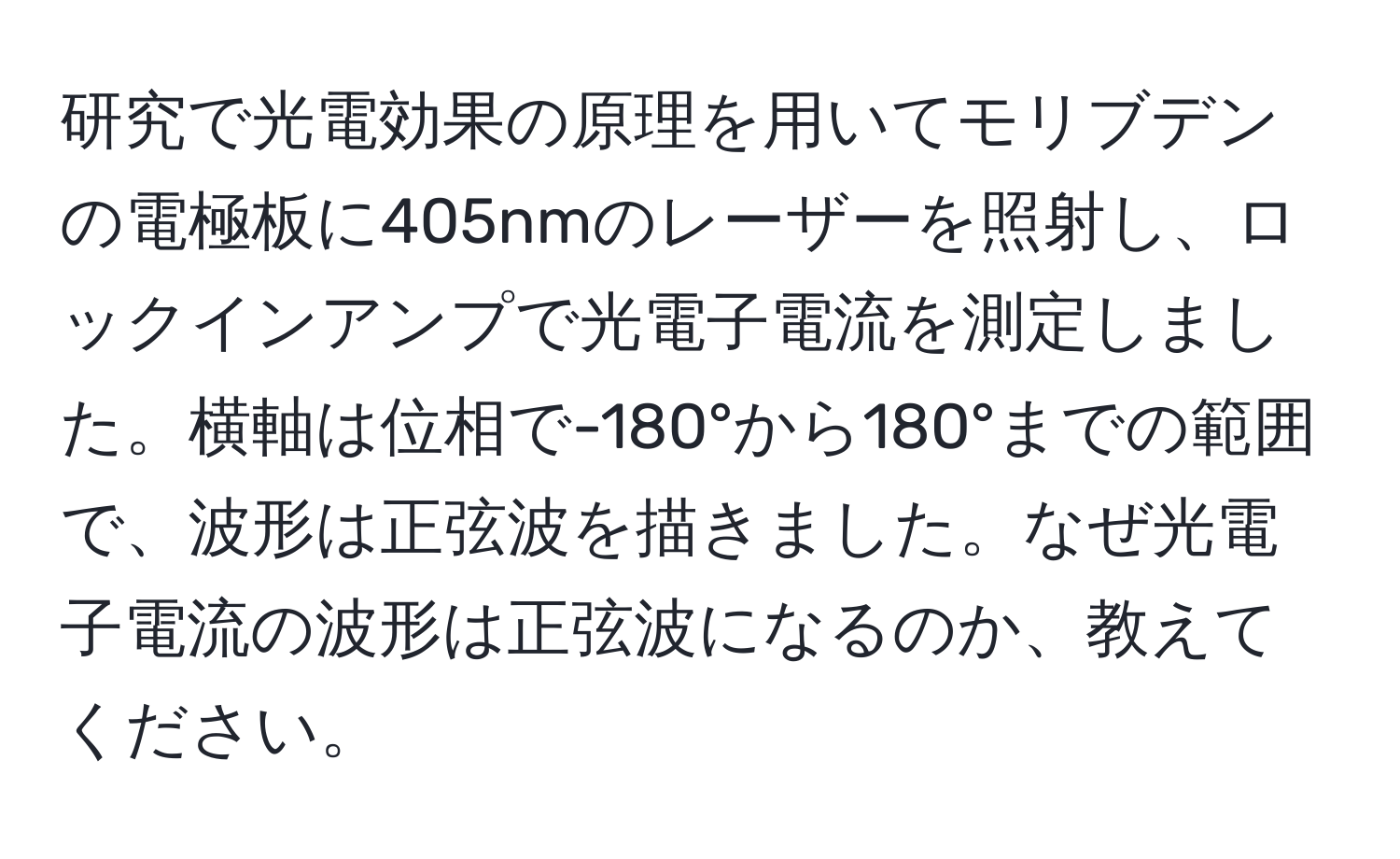 研究で光電効果の原理を用いてモリブデンの電極板に405nmのレーザーを照射し、ロックインアンプで光電子電流を測定しました。横軸は位相で-180°から180°までの範囲で、波形は正弦波を描きました。なぜ光電子電流の波形は正弦波になるのか、教えてください。