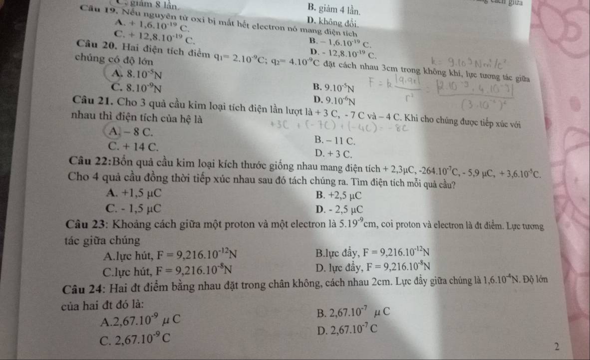 Ca giám 8 lần.
B. giảm 4 lần.
Cầu 19. Nếu nguyên tử oxi bị mất hết electron nó mang điện tích
D. không đổi.
A. +1,6.10^(-19)C. B. -1,6.10^(-19)C.
C. +12,8.10^(-19)C.
chúng có độ lớn
C.
Câu 20. Hai điện tích điểm q_1=2.10^(-9)C;q_2=4.10^(-9)C D. -12,8.10^(-19) đặt cách nhau 3cm trong không khí, lực tương tác giữa
A. 8.10^(-5)N
C. 8.10^(-9)N B. 9.10^(-5)N
D. 9.10^(-6)N
Câu 21. Cho 3 quả cầu kim loại tích điện lần lượt 1a+3 C, - 7 Cva-4C C. Khi cho chúng được tiếp xúc với
nhau thì điện tích của hệ là
A. - 8 C. B. - 11 C.
C. + 14 C. D. + 3 C.
Câu 22:Bốn quả cầu kim loại kích thước giống nhau mang điện tích +2,3mu C,-264.10^(-7)C,-5,9mu C,+3,6.10^(-5)C.
Cho 4 quả cầu đồng thời tiếp xúc nhau sau đó tách chúng ra. Tìm điện tích mỗi quả cầu?
A. +1,5 µC B. +2,5 µC
C. - 1,5 µC D. - 2,5 µC
Câu 23: Khoảng cách giữa một proton và một electron là 5.19^(-9)cm 1, coi proton và electron là đt điểm. Lực tương
tác giữa chúng
A.lực hút, F=9,216.10^(-12)N B.lực đầy, F=9,216.10^(-12)N
C.lực hút, F=9,216.10^(-8)N D. lực đầy, F=9,216.10^(-8)N
Câu 24: Hai đt điểm bằng nhau đặt trong chân không, cách nhau 2cm. Lực đầy giữa chúng là 1,6.10^(-4)N. Độ lớn
của hai đt đó là:
A. 2,67.10^(-9)mu C B. 2,67.10^(-7)mu C
D. 2,67.10^(-7)C
C. 2,67.10^(-9)C
2