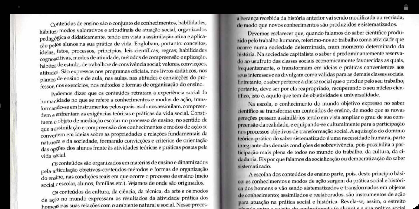 a herança recebida da história anterior vai sendo modificada ou recriada,
Conteúdos de ensino são o conjunto de conhecimentos, habilidades,
hábitos, modos valorativos e atitudinais de atuação social, organizados de modo que novos conhecimentos são produzidos e sistematizados.
pedagógica e didaticamente, tendo em vista a assimilação ativa e aplica- Devemos esclarecer que, quando falamos do saber científico produ-
ção pelos alunos na sua prática de vida. Englobam, portanto: conceitos, zido pelo trabalho humano, referimo-nos ao trabalho como atividade que
ideias, fatos, processos, princípios, leis científicas, regras; habilidades ocorre numa sociedade determinada, num momento determinado da
cognoscitivas, modos de atividade, métodos de compreensão e aplicação, história. Na sociedade capitalista o saber é predominantemente reserva-
do ao usufruto das classes sociais economicamente favorecidas as quais,
hábitos de estudo, de trabalho e de convivência social; valores, convicções,
atitudes. São expressos nos programas oficiais, nos livros didáticos, nos frequentemente, o transformam em ideias e práticas convenientes aos
seus interesses e as divulgam como válidas para as demais classes sociais.
planos de ensino e de aula, nas aulas, nas atitudes e convicções do pro- Entretanto, o saber pertence à classe social que o produz pelo seu trabalho;
fessor, nos exercícios, nos métodos e formas de organização do ensino.
Podemos dizer que os conteúdos retratam a experiência social da portanto, deve ser por ela reapropriado, recuperando o seu núcleo cien-
humanidade no que se refere a conhecimentos e modos de ação, trans- tífico, isto é, aquilo que tem de objetividade e universalidade.
formando-se em instrumentos pelos quais os alunos assimilam, compreen- Na escola, o conhecimento do mundo objetivo expresso no saber
dem e enfrentam as exigências teóricas e práticas da vida social. Consti- científico se transforma em conteúdos de ensino, de modo que as novas
tuem o objeto de mediação escolar no processo de ensino, no sentido de perações possam assimilá-los tendo em vista ampliar o grau de sua com-
que a assimilação e compreensão dos conhecimentos e modos de ação se preensão da realidade, e equipando-se culturalmente para a participação
convertem em ideias sobre as propriedades e relações fundamentais da nos processos objetivos de transformação social. A aquisição do domínio
natureza e da sociedade, formando convicções e critérios de orientação peórico-prático do saber sistematizado é uma necessidade humana, parte
das opções dos alunos frente às atividades teóricas e práticas postas pela integrante das demais condições de sobrevivência, pois possibilita a par-
vida social. ticipação mais plena de todos no mundo do trabalho, da cultura, da ci-
Os conteúdos são organizados em matérias de ensino e dinamizados dadania. Eis por que falamos da socialização ou democratização do saber
pela articulação objetivos-conteúdos-métodos e formas de organização sistematizado.
do ensino, nas condições reais em que ocorre o processo de ensino (meio A escolha dos conteúdos de ensino parte, pois, deste princípio bási-
social e escolar, alunos, famílias etc.). Vejamos de onde são originados. co: os conhecimentos e modos de ação surgem da prática social e históri-
Os conteúdos da cultura, da ciência, da técnica, da arte e os modos ca dos homens e vão sendo sistematizados e transformados em objetos
de ação no mundo expressam os resultados da atividade prática dos de conhecimento; assimilados e reelaborados, são instrumentos de ação
homens nas suas relações com o ambiente natural e social. Nesse proces- para atuação na prática social e histórica. Revela-se, assim, o estreito