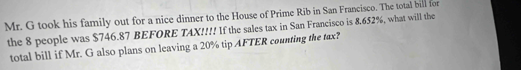 Mr. G took his family out for a nice dinner to the House of Prime Rib in San Francisco. The total bill for 
the 8 people was $746.87 BEFORE TAX!!!! If the sales tax in San Francisco is 8.652%, what will the 
total bill if Mr. G also plans on leaving a 20% tip AFTER counting the tax?