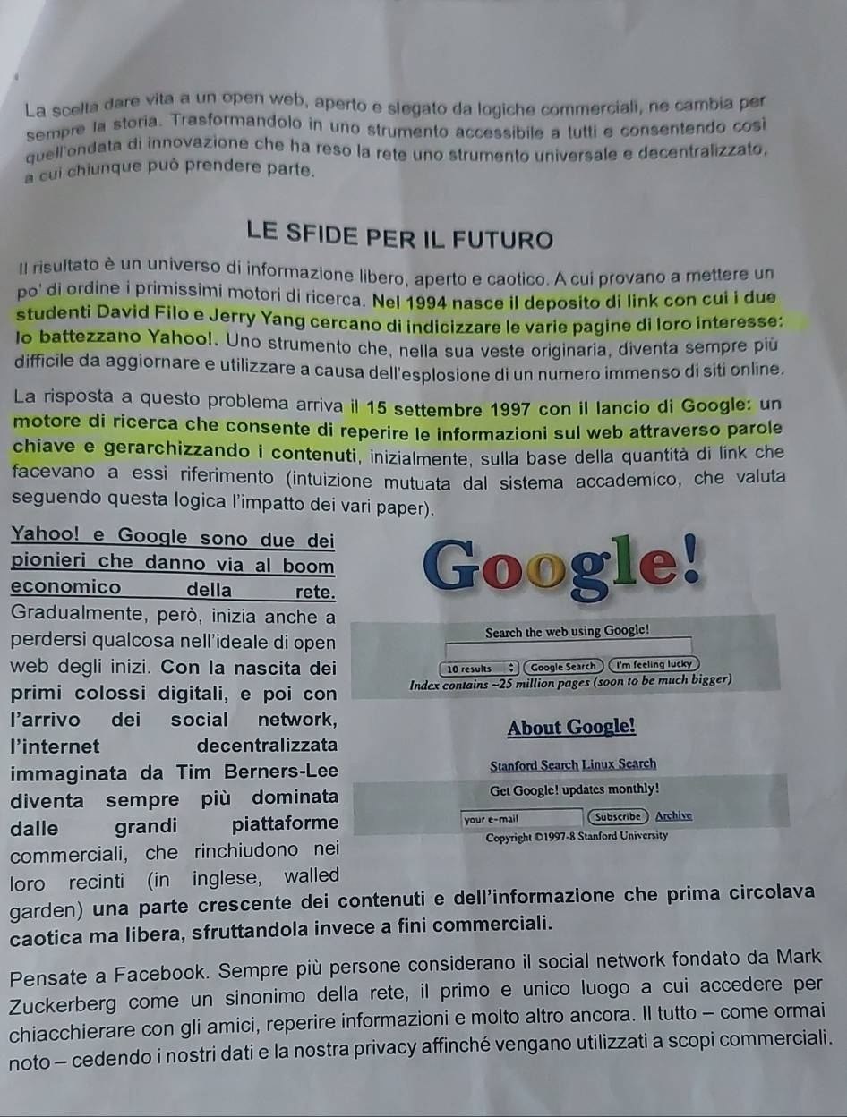 La scelta dare vita a un open web, aperto e slegato da logiche commerciali, ne cambia per
sempre la storia. Trasformandolo in uno strumento accessibile a lutti e consentendo cosi
quell ondata di innovazione che ha reso la rete uno strumento universale e decentralizzato.
a cui chiunque può prendere parte.
LE SFIDE PER IL FUTURO
Il risultato è un universo di informazione libero, aperto e caotico. A cui provano a mettere un
po' di ordine i primissimi motori di ricerca. Nel 1994 nasce il deposito di link con cui i due
studenti David Filo e Jerry Yang cercano di indicizzare le varie pagine di loro interesse:
lo battezzano Yahoo!. Uno strumento che, nella sua veste originaria, diventa sempre piú
difficile da aggiornare e utilizzare a causa dell'esplosione di un numero immenso di siti online.
La risposta a questo problema arriva il 15 settembre 1997 con il lancio di Google: un
motore di ricerca che consente di reperire le informazioni sul web attraverso parole
chiave e gerarchizzando i contenuti, inizialmente, sulla base della quantità di link che
facevano a essi riferimento (intuizione mutuata dal sistema accademico, che valuta
seguendo questa logica l’impatto dei vari paper).
Yahoo! e Google sono due dei
pionieri che danno via al boom 
economico della rete. Google!
Gradualmente, però, inizia anche a
perdersi qualcosa nell'ideale di open Search the web using Google!
web degli inizi. Con Ia nascita dei 10 results   Google Search I'm feeling lucky
primi colossi digitali, e poi con Index contains ~25 million pages (soon to be much bigger)
l'arrivo dei social network,
About Google!
l’internet decentralizzata
immaginata da Tim Berners-Lee Stanford Search Linux Search
diventa sempre più dominata Get Google! updates monthly!
dalle grandi piattaforme your e-mail Subscribe Archive
Copyright ©1997-8 Stanford University
commerciali, che rinchiudono nei
loro recinti (in inglese, walled
garden) una parte crescente dei contenuti e dell'informazione che prima circolava
caotica ma libera, sfruttandola invece a fini commerciali.
Pensate a Facebook. Sempre più persone considerano il social network fondato da Mark
Zuckerberg come un sinonimo della rete, il primo e unico luogo a cui accedere per
chiacchierare con gli amici, reperire informazioni e molto altro ancora. Il tutto - come ormai
noto - cedendo i nostri dati e la nostra privacy affinché vengano utilizzati a scopi commerciali.