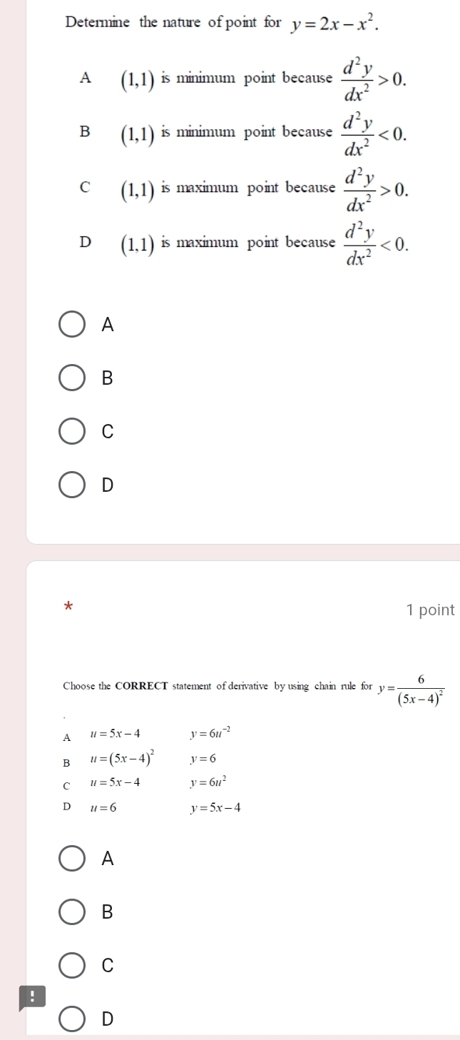 Determine the nature of point for y=2x-x^2.
A (1,1) is minimum point because  d^2y/dx^2 >0.
B (1,1) is minimum point because  d^2y/dx^2 <0</tex>.
C (1,1) is maximum point because  d^2y/dx^2 >0.
D (1,1) is maximum point because  d^2y/dx^2 <0</tex>.
A
B
C
D
*
1 point
Choose the CORRECT statement of derivative by using chain rule for y=frac 6(5x-4)^2
A u=5x-4 y=6u^(-2)
B u=(5x-4)^2 y=6
C u=5x-4 y=6u^2
D u=6 y=5x-4
A
B
C
!
D