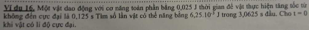 Ví du 16. Một vật dao động với cơ năng toàn phần bằng 0,025 J thời gian đế vật thực hiện tăng tốc từ 
không đến cực đại là 0,125 s Tìm số lần vật có thế năng bằng 6, 25.10^(-3)J trong 3,0625 s đầu. Cho t=0
khi vật có li độ cực đại.