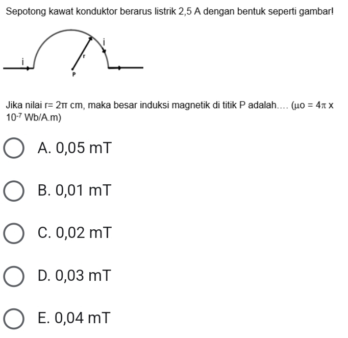 Sepotong kawat konduktor berarus listrik 2,5 A dengan bentuk seperti gambar!
Jika nilai r=2π cm , maka besar induksi magnetik di titik P adalah... (mu o=4π x
10^(-7) Wb/A.m) 1
A. 0,05 mT
B. 0,01 mT
C. 0,02 mT
D. 0,03 mT
E. 0,04 mT