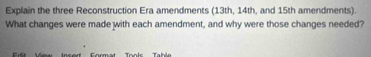 Explain the three Reconstruction Era amendments (13th, 14th, and 15th amendments). 
What changes were made with each amendment, and why were those changes needed? 
Edit View Insert Format Tools Table