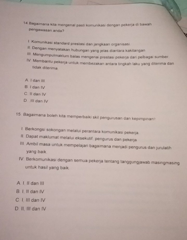 Bagaimana kita mengenal pasti komunikasi dengan pekerja di bawah
pengawasan anda?
1 Komunikasi standard prestasi dan jangkaan organisasi
II Dengan menyatakan hubungan yang jelas diantara kakitangan
III. Mengumpulmaklum balas mengenai prestasi pekerja dari pelbagai sumber
IV. Membantu pekerja untuk membezakan antara tingkah laku yang diterima dan
tidak dilerima
A. I dan III
B I dan IV
C II dan IV
D IlI dan IV
15. Bagaimana boleh kita memperbaiki skil pengurusan dan kepimpinan?
l Berkongsi sokongan melalui perantara komunikasi pekerja
II. Dapat maklumat melalui eksekutif pengurus dan pekerja
III Ambil masa untuk mempelajari bagaimana menjadi pengurus dan jurulatih
yang baik.
IV Berkomunikasi dengan semua pekerja tentang tanggungjawab masingmasing
untuk hasil yang baik.
A. I II dan III
B I II dan IV
C I III dan IV
D. II. III dan IV