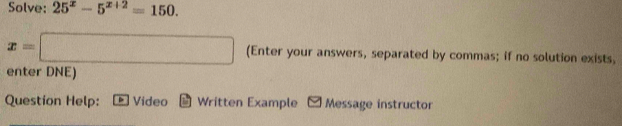 Solve: 25^x-5^(x+2)=150.
x=□ (Enter your answers, separated by commas; if no solution exists, 
enter DNE) 
Question Help: Video * Written Example Message instructor