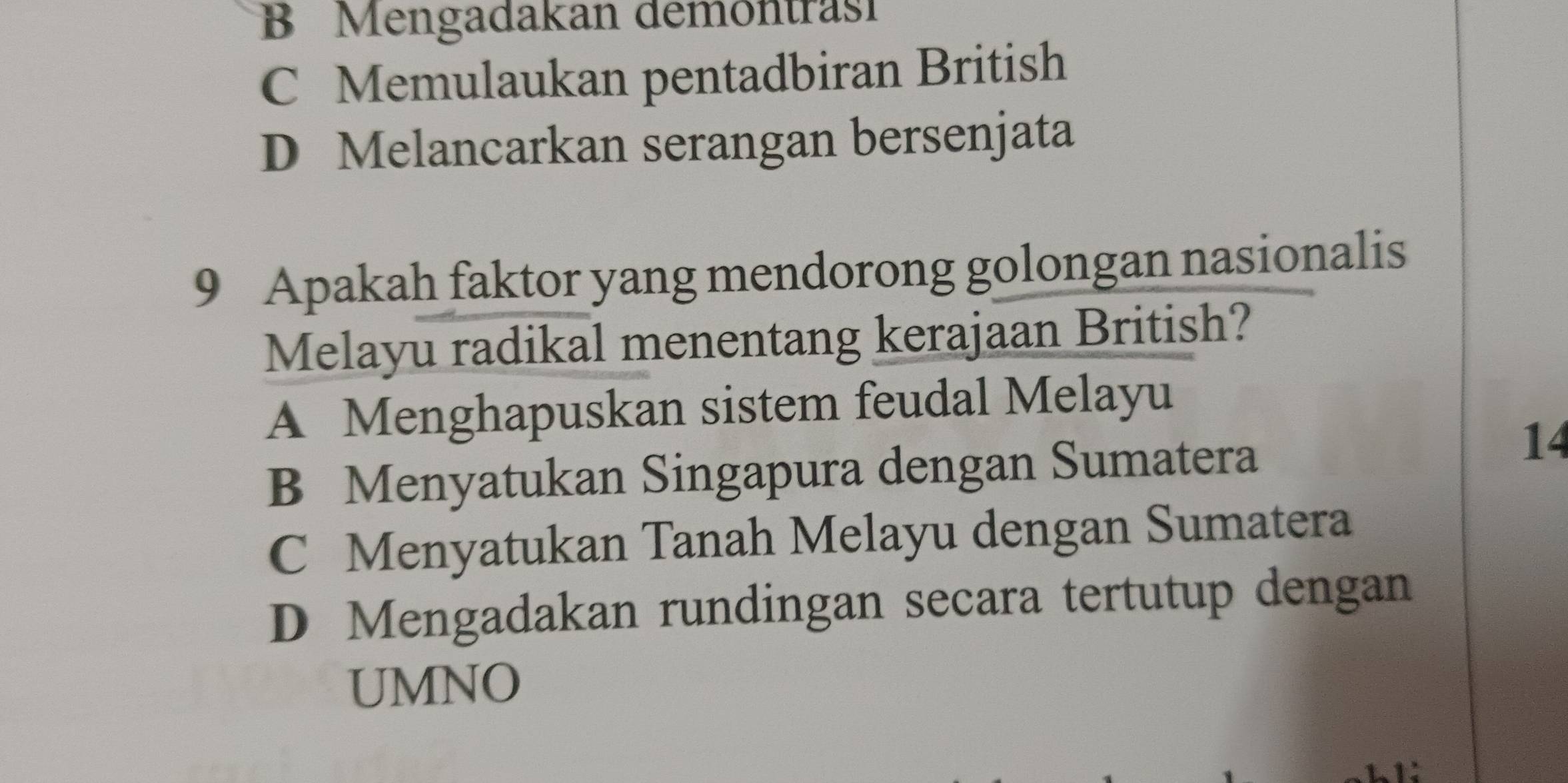 B Mengadakan demontrasi
C Memulaukan pentadbiran British
D Melancarkan serangan bersenjata
9 Apakah faktor yang mendorong golongan nasionalis
Melayu radikal menentang kerajaan British?
A Menghapuskan sistem feudal Melayu
B Menyatukan Singapura dengan Sumatera
14
C Menyatukan Tanah Melayu dengan Sumatera
D Mengadakan rundingan secara tertutup dengan
UMNO