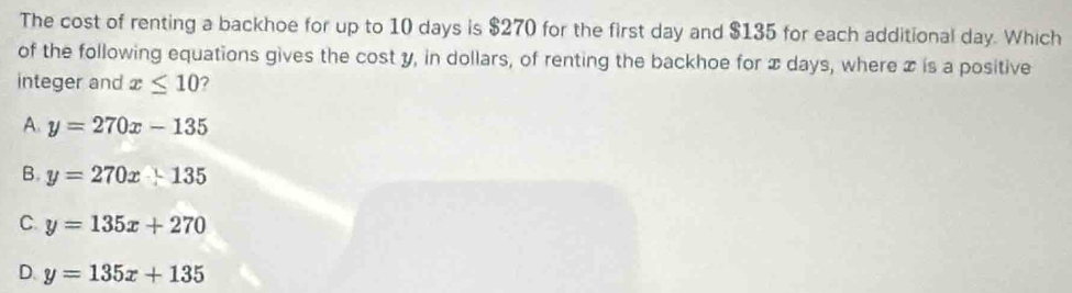 The cost of renting a backhoe for up to 10 days is $270 for the first day and $135 for each additional day. Which
of the following equations gives the cost y, in dollars, of renting the backhoe for x days, where x is a positive
integer and x≤ 10 ?
A. y=270x-135
B. y=270x+135
C. y=135x+270
D. y=135x+135