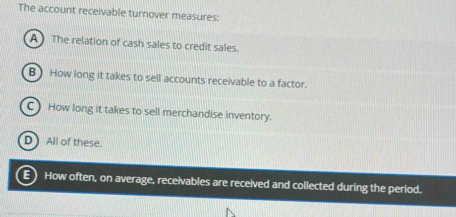 The account receivable turnover measures:
A ) The relation of cash sales to credit sales.
B ) How long it takes to sell accounts receivable to a factor.
C) How long it takes to sell merchandise inventory.
D) All of these.
E How often, on average, receivables are received and collected during the period.