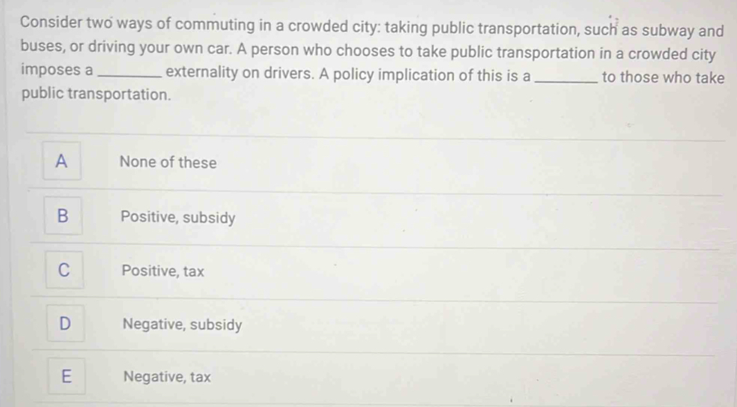 Consider two ways of commuting in a crowded city: taking public transportation, such as subway and
buses, or driving your own car. A person who chooses to take public transportation in a crowded city
imposes a _externality on drivers. A policy implication of this is a _to those who take
public transportation.
A None of these
B Positive, subsidy
C Positive, tax
D Negative, subsidy
E Negative, tax