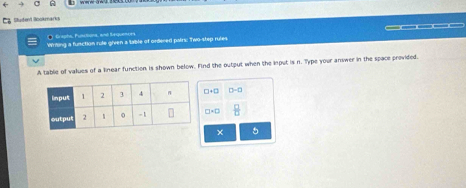 www-awu. a eks.con 
Student Bookmarks 
Graphs, Functions, and Sequences 
Writing a function rule given a table of ordered pairs: Two-step rules —□□□□( 
A table of values of a linear function is shown below. Find the output when the input is n. Type your answer in the space provided.
□ +□ □ -□
□ * □  □ /□  
× 5