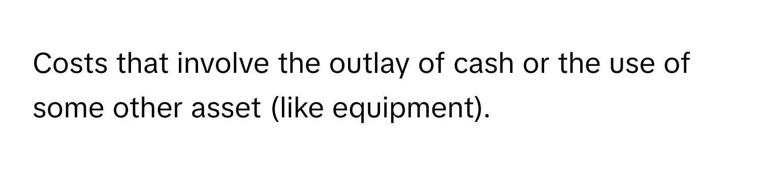 Costs that involve the outlay of cash or the use of some other asset (like equipment).