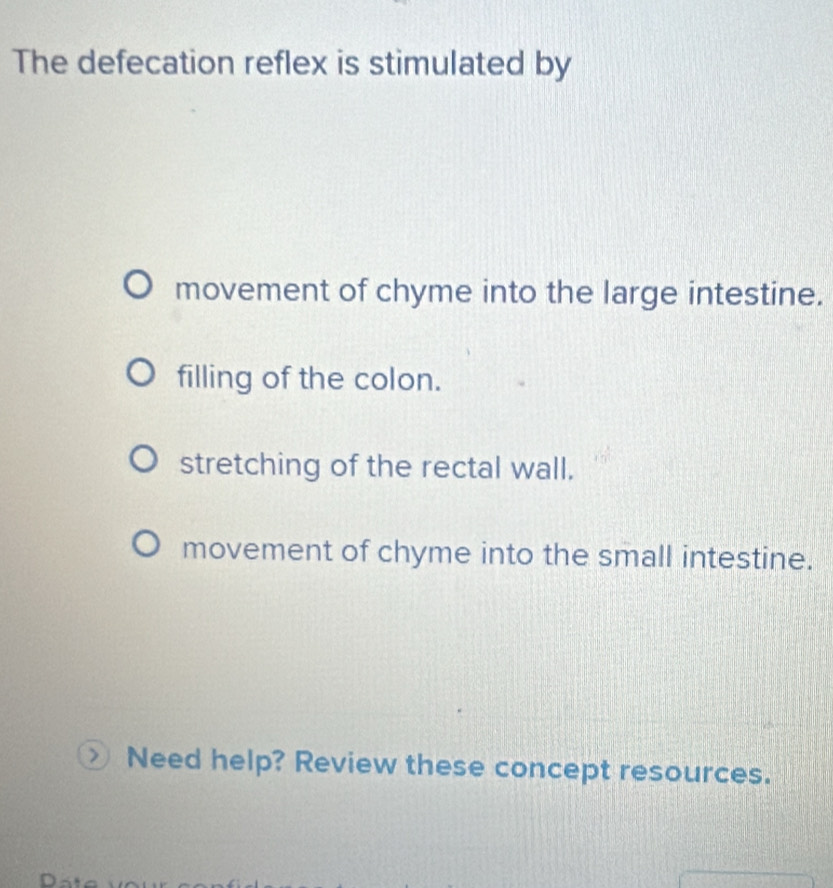 The defecation reflex is stimulated by
movement of chyme into the large intestine.
filling of the colon.
stretching of the rectal wall.
movement of chyme into the small intestine.
Need help? Review these concept resources.