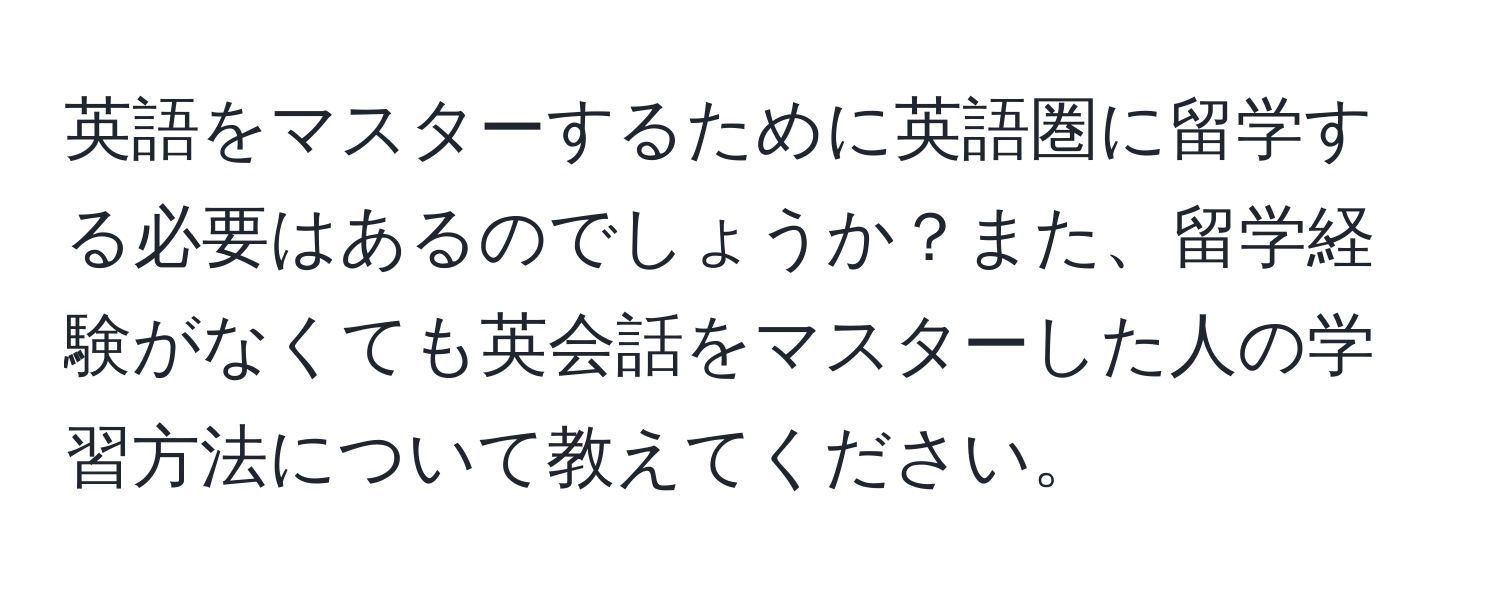 英語をマスターするために英語圏に留学する必要はあるのでしょうか？また、留学経験がなくても英会話をマスターした人の学習方法について教えてください。