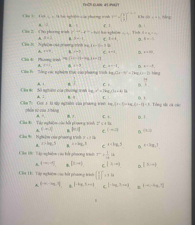 THờI GIAN: 45 PHÚT
Câu 1: Gọi x_1,x_2 là hai nghiệm của phương trình 7^(x+1)=( 1/7 )^x^2-2x-3 Khi đó x_1+x_2 hǎng:
A. -2. B. 1. C. 2 . D. 1.
Câu 2: Cho phương trình 2^(x^2)-x+8-4^(1-3x)=0c6 hai nghiệm x_1:x_2. Tính S=x_1+x_2.
A. S=2. B. S=-1. C. S=4. D. S=-5.
Câu 3: Nghiệm của phương trình log _2(x-1)=3 là
A. x=9. B. x=5. C. x=1. D. x=10_
Câu 4: Phương trình log _5(2x-3)=log _5(x+2)
A. x=1. B. x=5. C. x=-1. D. x=-5.
Câu 5: Tổng các nghiệm thực của phương trình log _2(2x-5)^2=2log _2(x-2) bắng
A.Ⅰ. B.  7/3  C.3 . D.  16/3 _.endarray
Câu 6: Số nghiệm của phương trình log _2x^2=2log _2(3x+4) là
A. 2 . B. () . C. 1 . D. 3.
Câu 7: Gọi 5 là tập nghiệm của phương trình log _2(x-3)+log _2(x-1)=3. Tổng tắt cả các
phần tử của S bằng
A.4 . B. 5 . C. 6 . D. 2,
Câu 8: Tập nghiệm của bất phương trình 2^x≤ 4 là:
A. (-∈fty :2] B. [0:2] C. (-∈fty ;2) D. (0;2)
Cầu 9: Nghiệm của phương trình 3^x<51a</tex>
A. x>log _35 B. x>log _33 C. x D. x
Câu 10: Tập nghiệm của bất phương trình 2^(x+1)≥  1/16 la
A. (-∈fty ;-5], B, [3;1∈fty ) C. [-3;+∈fty ) D. [-5;1∈fty ).
Câu 11: Tập nghiệm của bất phương trình ( 1/2 )^x≥ 5llambda
A. (-∈fty ,-log ,5]. B. [-log ,5;+∈fty ) C. [-log _,2;+∈fty ) D. (-∈fty ;-log _32]
1