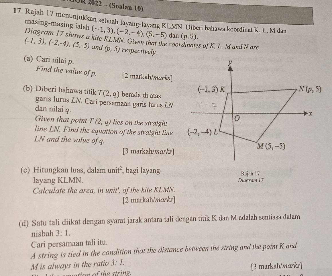 10OR 2022 - (Soalan 10)
17. Rajah 17 menunjukkan sebuah layang-layang KLMN. Diberi bahawa koordinat K, L, M dan
masing-masing ialah (-1,3),(-2,-4),(5,-5) dan (p,5).
Diagram 17 shows a kite KLMN. Given that the coo s of K, L, M and N are
(-1,3),(-2,-4),(5,-5) and (p,5) respectively.
(a) Cari nilai p.
Find the value of p. [2 markah/marks] 
(b) Diberi bahawa titik T(2,q) berada di atas
garis lurus LN. Cari persamaan garis lurus LN
dan nilai q. 
Given that point T(2,q) lies on the straight
line LN. Find the equation of the straight line 
LN and the value of q.
[3 markah/marks]
(c) Hitungkan luas, dalam unit^2 , bagi layang-
Rajah 17
layang KLMN. Diagram 17
Calculate the area, in unit', of the kite KLMN.
[2 markah/marks]
(d) Satu tali diikat dengan syarat jarak antara tali dengan titik K dan M adalah sentiasa dalam
nisbah 3:1.
Cari persamaan tali itu.
A string is tied in the condition that the distance between the string and the point K and
M is always in the ratio 3:1.
[3 markah/marks]