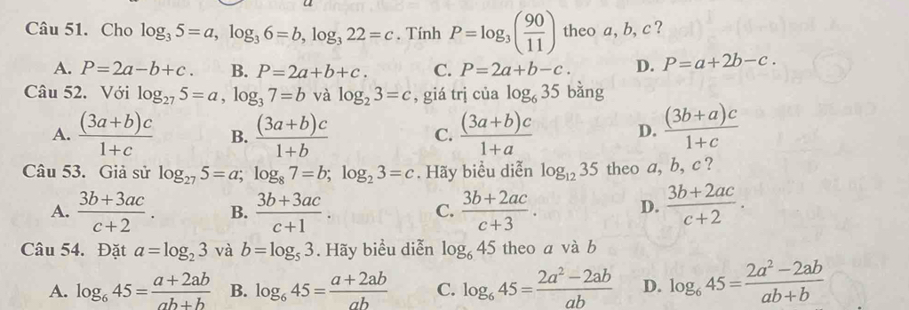 Cho log _35=a, log _36=b, log _322=c. Tính P=log _3( 90/11 ) theo a, b, c ?
A. P=2a-b+c. B. P=2a+b+c. C. P=2a+b-c. D. P=a+2b-c. 
Câu 52. Với log _275=a, log _37=b và log _23=c , giá trị của log _635 bǎng
A.  ((3a+b)c)/1+c  B.  ((3a+b)c)/1+b   ((3a+b)c)/1+a   ((3b+a)c)/1+c 
C.
D.
Câu 53. Giả sử log _275=a; log _87=b; log _23=c. Hãy biểu diễn log _1235 theo a, b, c ?
A.  (3b+3ac)/c+2 . B.  (3b+3ac)/c+1 .  (3b+2ac)/c+3 .  (3b+2ac)/c+2 . 
C.
D.
Câu 54. Đặt a=log _23 và b=log _53. Hãy biểu diễn log _645 theo a và b
A. log _645= (a+2ab)/ab+b  B. log _645= (a+2ab)/ab  C. log _645= (2a^2-2ab)/ab  D. log _645= (2a^2-2ab)/ab+b 