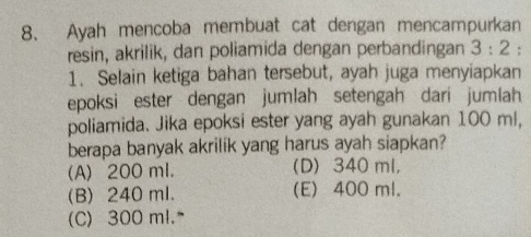 Ayah mencoba membuat cat dengan mencampurkan
resin, akrilik, dan poliamida dengan perbandingan 3:2 :
1. Selain ketiga bahan tersebut, ayah juga menyiapkan
epoksi ester dengan jumlah setengah dari jumlah
poliamida. Jika epoksi ester yang ayah gunakan 100 ml,
berapa banyak akrilik yang harus ayah siapkan?
(A) 200 ml. (D) 340 ml,
(B) 240 ml. (E) 400 ml.
(C) 300 ml.