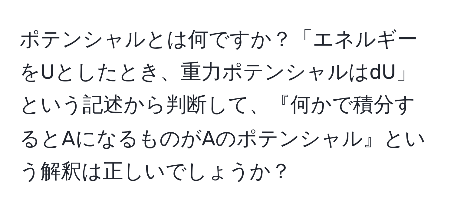 ポテンシャルとは何ですか？「エネルギーをUとしたとき、重力ポテンシャルはdU」という記述から判断して、『何かで積分するとAになるものがAのポテンシャル』という解釈は正しいでしょうか？