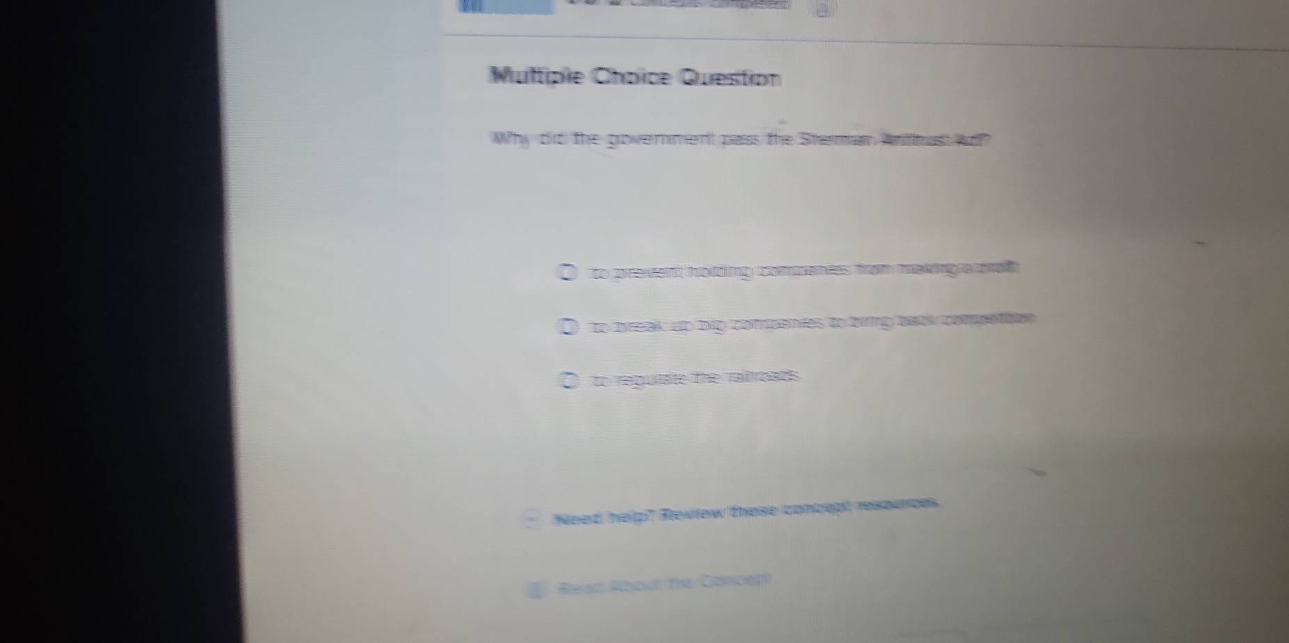 Multiple Choïce Question
Why did the government pass the Sheran Antitus A?
O to prevent hotting comcenies from making a mol
D to break up hip compenies to biing baak compettion
to regulate the railroads
Need help" Review these concept resounces.
Rean About the Concep