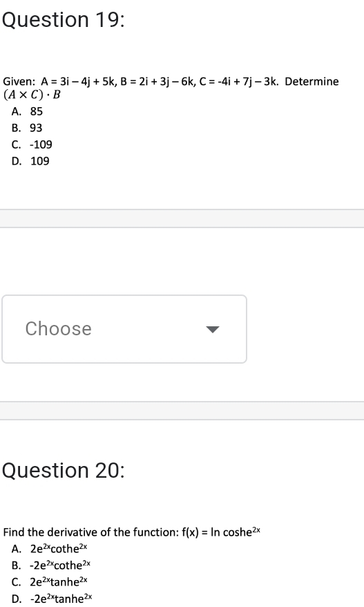 Given: A=3i-4j+5k, B=2i+3j-6k, C=-4i+7j-3k. Determine
(A* C)· B
A. 85
B. 93
C. -109
D. 109
Choose
Question 20:
Find the derivative of the function: f(x)=ln coshe²×
A. 2e^(2x)cot he^(2x)
B. -2e^(2x)cot he^(2x)
C. 2e^(2x)tan he^(2x)
D. -2e^(2x)tan he^(2x)