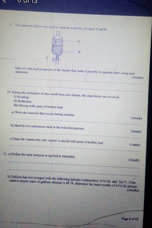 13 
9. The apparatus below was used to separate a mixture of liquid A and B 
State two physical properties of the fiquids that make it possible to separate them using such 
_ 
apparatus (2marks) 
_ 
10. During the extraction of zine metal from zine blende, the steps below are involved. 
1) Roasting 
II) Reduction 
III) Mixing with spray of molten lead. 
_ 
a) Write the reaction that occurs during roasting (1mark) 
_ 
b) Identify two substances used in the reduction process (1mark) 
_ 
c) State the reason why zinc vapour is mixed with spray of molten lead (1mark) 
_ 
11. a) Define the term isotopes as applied in chemistry. (1mark) 
_ 
b) Gallium has two isotopes with the following isotopic composition: 61% Ga and Ga-71. If the 
relative atomic mass of gallium element is 69.78, determine the mass number of 61% Ga isotope . 
(2marks) 
Page 6 of 13