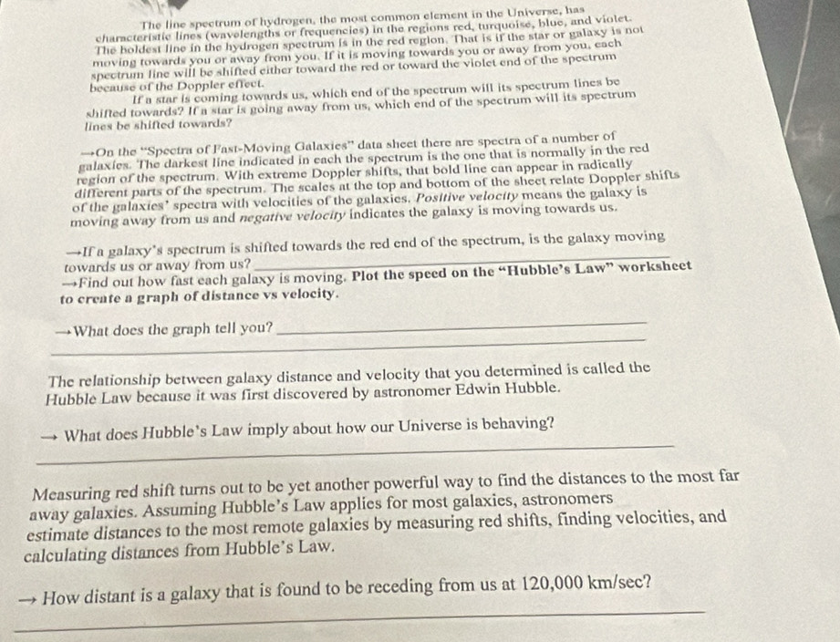The line spectrum of hydrogen, the most common element in the Universe, has 
characteristic lines (wavelengths or frequencies) in the regions red, turquoise, blue, and violet. 
The boldest line in the hydrogen spectrum is in the red region. That is if the star or galaxy is not 
moving towards you or away from you. If it is moving towards you or away from you, each 
spectrum line will be shifted either toward the red or toward the violet end of the spectrum 
because of the Doppler effect. 
If a star is coming towards us, which end of the spectrum will its spectrum lines be 
shifted towards? If a star is going away from us, which end of the spectrum will its spectrum 
lines be shifted towards? 
→On the “Spectra of Fast-Moving Galaxies” data sheet there are spectra of a number of 
galaxies. The darkest line indicated in each the spectrum is the one that is normally in the red 
region of the spectrum. With extreme Doppler shifts, that bold line can appear in radically 
different parts of the spectrum. The scales at the top and bottom of the sheet relate Doppler shifts 
of the galaxies’ spectra with velocities of the galaxies. Positive veloctty means the galaxy is 
moving away from us and negative velocity indicates the galaxy is moving towards us. 
→If a galaxy’s spectrum is shifted towards the red end of the spectrum, is the galaxy moving 
towards us or away from us? 
_ 
→Find out how fast each galaxy is moving. Plot the speed on the “Hubble’s Law” worksheet 
to create a graph of distance vs velocity. 
_ 
_ 
→What does the graph tell you? 
The relationship between galaxy distance and velocity that you determined is called the 
Hubble Law because it was first discovered by astronomer Edwin Hubble. 
_ 
What does Hubble's Law imply about how our Universe is behaving? 
Measuring red shift turns out to be yet another powerful way to find the distances to the most far 
away galaxies. Assuming Hubble’s Law applies for most galaxies, astronomers 
estimate distances to the most remote galaxies by measuring red shifts, finding velocities, and 
calculating distances from Hubble’s Law. 
_ 
How distant is a galaxy that is found to be receding from us at 120,000 km/sec?