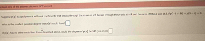 lt least one of the arswers above is NOT correct. 
Suppose p(x) is a polynomial with real coefficients that breaks through the æ-axis at 42, breaks through the ar-axis at-9 l, and bounces off the ar-aes at 2. i p(-6+8i)=p(5-i)=0
What is the smallest possible degree that p(x) could have □
p(x) has no other roots than those described above, could the degree of p(x) be 34? (yes or no) □