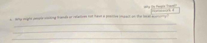 Why Do People Travel? 
[Homework 4 
4. Why might people visiting friends or relatives not have a positive impact on the local economy? 
_ 
_ 
_