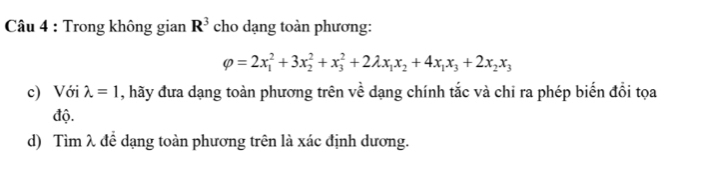 Trong không gian R^3 cho dạng toàn phương:
varphi =2x_1^(2+3x_2^2+x_3^2+2lambda x_1)x_2+4x_1x_3+2x_2x_3
c) Với lambda =1 , hãy đưa dạng toàn phương trên về dạng chính tắc và chi ra phép biến đổi tọa
độ.
d) Tìm λ đề dạng toàn phương trên là xác định dương.