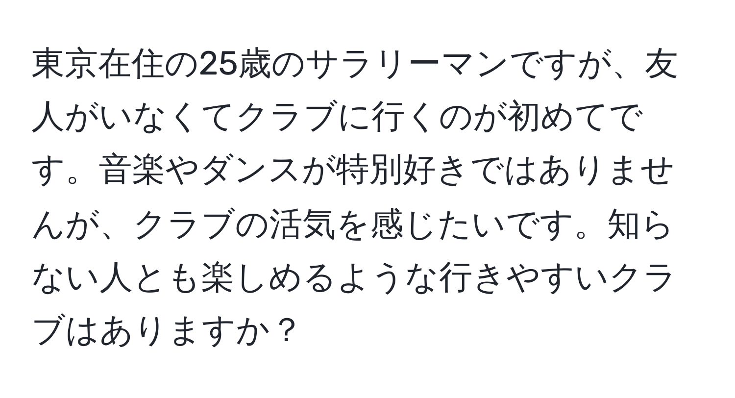 東京在住の25歳のサラリーマンですが、友人がいなくてクラブに行くのが初めてです。音楽やダンスが特別好きではありませんが、クラブの活気を感じたいです。知らない人とも楽しめるような行きやすいクラブはありますか？