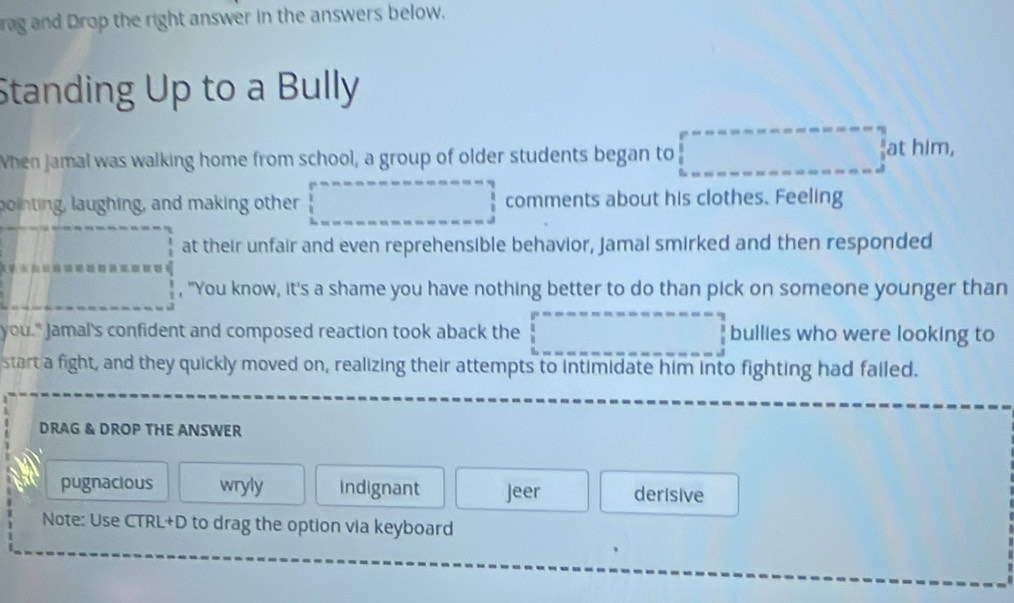 rag and Drop the right answer in the answers below.
Standing Up to a Bully
When jamal was walking home from school, a group of older students began to □° t him,
bointing, laughing, and making other □ comments about his clothes. Feeling
□ □ at their unfair and even reprehensible behavior, Jamal smirked and then responded
=□^((circ)°=a_□) , "You know, it's a shame you have nothing better to do than pick on someone younger than
you." Jamal's confident and composed reaction took aback the □ bullies who were looking to
start a fight, and they quickly moved on, realizing their attempts to intimidate him into fighting had failed.
DRAG & DROP THE ANSWER
pugnacious wryly Indignant Jeer derisive
Note: Use CTRL+D to drag the option via keyboard