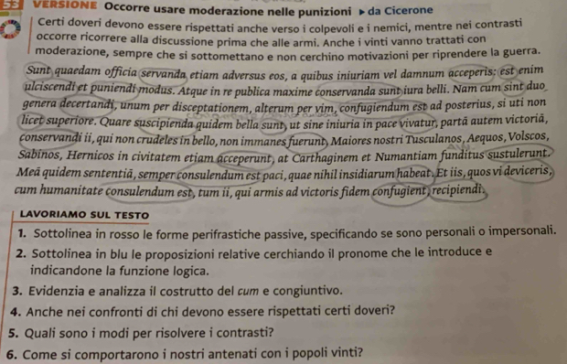 VERSIONE Occorre usare moderazione nelle punizioni » da Cicerone
Certi doveri devono essere rispettati anche verso i colpevoli e i nemici, mentre nei contrasti
occorre ricorrere alla discussione prima che alle armi. Anche i vinti vanno trattati con
moderazione, sempre che si sottomettano e non cerchino motivazioni per riprendere la guerra.
Sunt quaedam officia servanda etiam adversus eos, a quibus iniuriam vel damnum acceperis: est enim
ulciscendi et puniendi modus. Atque in re publica maxime conservanda sunt iura belli. Nam cum sint duo
genera decertandi, unum per disceptationem, alterum per vim, confugiendum est ad posterius, si uti non
licet superiore. Quare suscipienda quidem bella sunt, ut sine iniuria in pace vivatur, partã autem victoriã,
conservandi ii, qui non crudeles in bello, non immanes fuerunt, Maiores nostri Tusculanos, Aequos, Volscos,
Sabinos, Hernicos in civitatem etiam acceperunt, at Carthaginem et Numantiam funditus sustulerunt.
Meã quidem sententiā, semper consulendum est paci, quae nihil insidiarum habeat. Et iis, quos vi deviceris,
cum humanitate consulendum est, tum ii, qui armis ad victoris fidem confugient, recipiendi .
LAVORIAMO SUL TESTO
1. Sottolinea in rosso le forme perifrastiche passive, specificando se sono personali o impersonali.
2. Sottolinea in blu le proposizioni relative cerchiando il pronome che le introduce e
indicandone la funzione logica.
3. Evidenzia e analizza il costrutto del cum e congiuntivo.
4. Anche nei confronti di chi devono essere rispettati certi doveri?
5. Quali sono i modi per risolvere i contrasti?
6. Come si comportarono i nostri antenati con i popoli vinti?