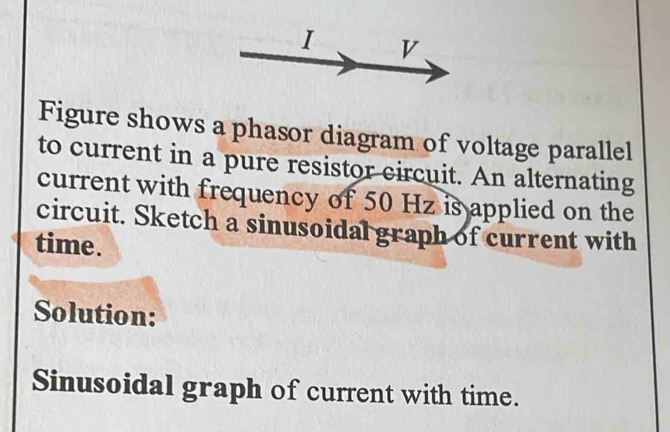 Figure shows a phasor diagram of voltage parallel 
to current in a pure resistor circuit. An alternating 
current with frequency of 50 Hz is applied on the 
circuit. Sketch a sinusoidal graph of current with 
time. 
Solution: 
Sinusoidal graph of current with time.