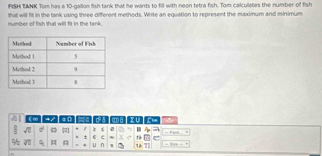 FISH TANK Tom has a 10-gallon fish tank that he wants to fill with neon tetra fish. Tom calculates the number of fish 
that will fit in the tank using three different methods. Write an equation to represent the maximum and minimum 
number of fish that will fit in the tank. 
E∞ 4^(th) a e a sigma° a □ )widehat □  sumlimits flim 
 □ /□   sqrt(□ ) a^2 [□ ] + 1 2 0 B — Font. 
X + E C ∞ 1b 
/0 sqrt[□](□ ) □ _□  Phi + U n π 16 — Size