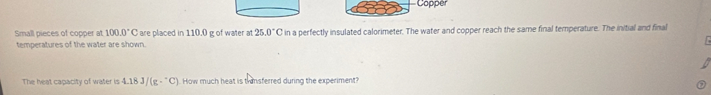 Copper 
Small pieces of copper at 100.0°C are placed in 110.0 g of water at 25.0°C in a perfectly insulated calorimeter. The water and copper reach the same final temperature. The initial and final 
temperatures of the water are shown. 
The heat capacity of water is 4.18J/(g·^-C) How much heat is thinsferred during the experiment?