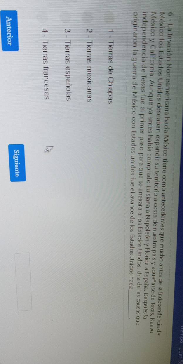 nempo 33m 5
6 - La Invasión Norteamericana hacia México tiene como antecedentes que mucho antes de la Independencia de
México los Estados Unidos deseaban expandir su territorio a costa de nuestro país y adueñarse de Texas, Nuevo
México y California. Aunque ya antes había comprado Luisiana a Napoleón y Florida a España. Después la
independencia de Texas fue el primer paso para que se anexara a los Estados Unidos. Una de las causas que
_
originaron la guerra de México con Estados unidos fue el avance de los Estados Unidos hacia .
1 - Tierras de Chiapas
2 - Tierras mexicanas
3 - Tierras españolas
4 - Tierras francesas
Siguiente
Anterior