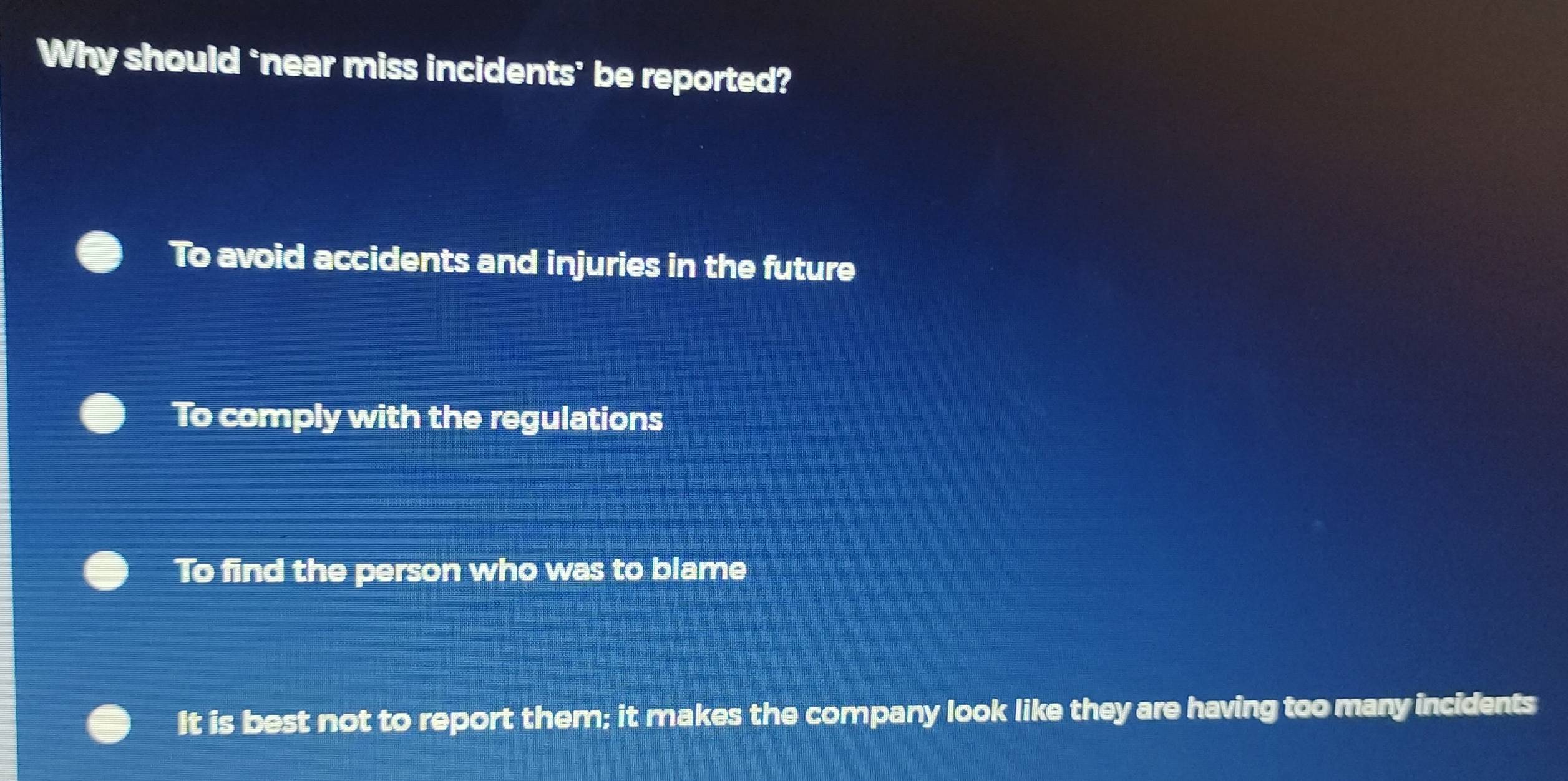 Why should ‘near miss incidents’ be reported?
To avoid accidents and injuries in the future
To comply with the regulations
To find the person who was to blame
It is best not to report them; it makes the company look like they are having too many incidents