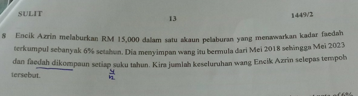 SULIT 
13 
1449/2 
8 Encik Azrin melaburkan RM 15,000 dalam satu akaun pelaburan yang menawarkan kadar faedah 
terkumpul sebanyak 6% setahun. Dia menyimpan wang itu bermula dari Mei 2018 sehingga Mei 2023 
dan faedah dikompaun setiap suku tahun. Kira jumlah keseluruhan wang Encik Azrin selepas tempoh 
tersebut.