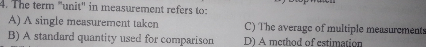 The term "unit" in measurement refers to:
A) A single measurement taken C) The average of multiple measurements
B) A standard quantity used for comparison D) A method of estimation