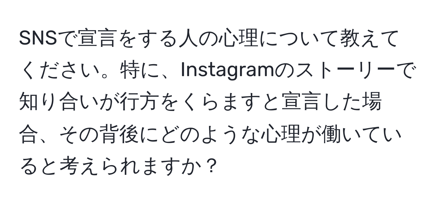 SNSで宣言をする人の心理について教えてください。特に、Instagramのストーリーで知り合いが行方をくらますと宣言した場合、その背後にどのような心理が働いていると考えられますか？