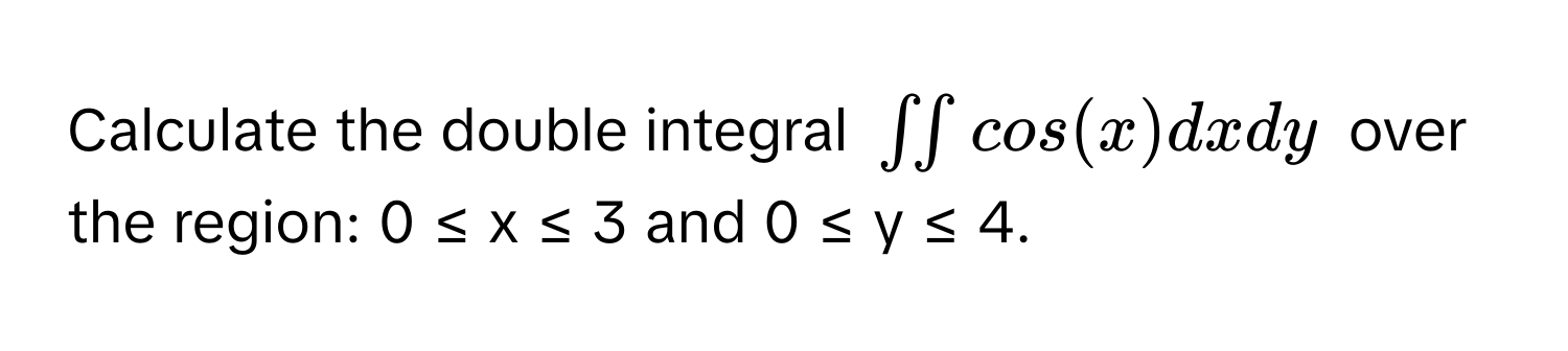 Calculate the double integral $∈t ∈t cos(x) dxdy$ over the region: 0 ≤ x ≤ 3 and 0 ≤ y ≤ 4.