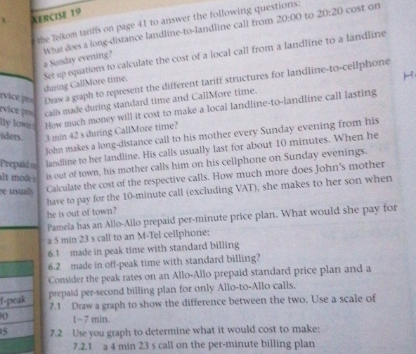 XERCISE 19 
20:00 to 20:20 
the Telkom tariffs on page 41 to answer the following questions: cost on 
a Sunday evening? What does a long-distance landline-to-landline call from 
Set up equations to calculate the cost of a local call from a landline to a landline 
vice Draw a graph to represent the different tariff structures for landline-to-cellphone 
during CallMore time. 
vice pro calls made during standard time and CallMore time. 
lly lower . How much money will it cost to make a local landline-to-landline call lasting 
iders. 3 min 42 s during CallMore time? 
John makes a long-distance call to his mother every Sunday evening from his 
Prepaid t landline to her landline. His calls usually last for about 10 minutes. When he 
alt mode is out of town, his mother calls him on his cellphone on Sunday evenings. 
re usually Calculate the cost of the respective calls. How much more does John's mother 
have to pay for the 10-minute call (excluding VAT), she makes to her son when 
he is out of town? 
Pamela has an Allo-Allo prepaid per-minute price plan. What would she pay for 
a 5 min 23 s call to an M-Tel cellphone: 
6.1 made in peak time with standard billing 
6.2 made in off-peak time with standard billing? 
Consider the peak rates on an Allo-Allo prepaid standard price plan and a 
f-peak prepaid per-second billing plan for only Allo-to-Allo calls. 
7.1 Draw a graph to show the difference between the two. Use a scale of 
0 1~7 min. 
5 7.2 Use you graph to determine what it would cost to make: 
7.2.1 a 4 min 23 s call on the per-minute billing plan