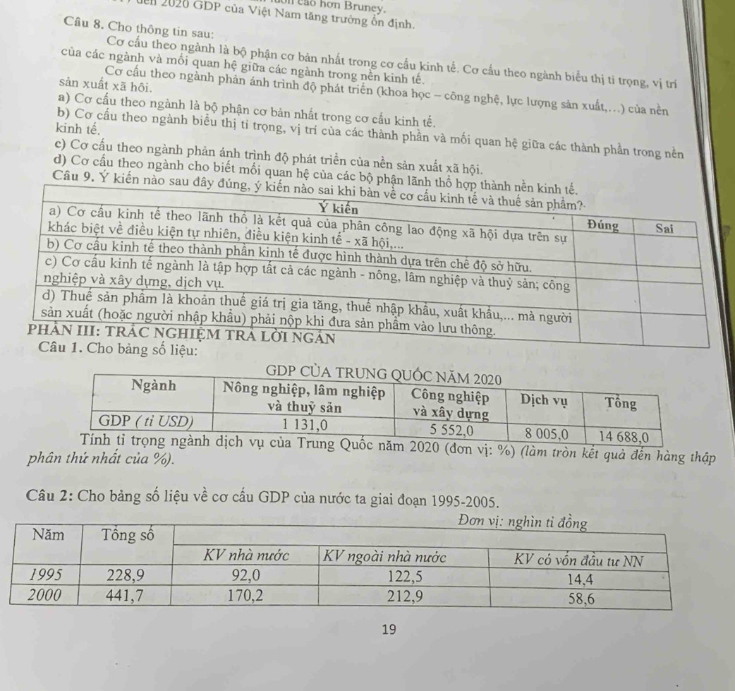 eao hơn Bruney. 
dển 2020 GDP của Việt Nam tăng trưởng ổn định. 
Câu 8. Cho thông tin sau: 
Cơ cấu theo ngành là bộ phận cơ bản nhất trong cơ cấu kinh tế. Cơ cấu theo ngành biểu thị tỉ trọng, vị trí 
của các ngành và mối quan hệ giữa các ngành trong nền kinh tế. 
sản xuất xã hôi. 
Cơ cấu theo ngành phản ánh trình độ phát triển (khoa học - công nghệ, lực lượng sản xuất,...) của nền 
a) Cơ cấu theo ngành là bộ phận cơ bản nhất trong cơ cấu kinh tế. 
kinh tế. 
b) Cơ cấu theo ngành biểu thị tỉ trọng, vị trí của các thành phần và mối quan hệ giữa các thành phần trong nền 
c) Cơ cấu theo ngành phản ánh trình độ phát triền của nền sản xuất xã hội. 
d) Cơ cấu theo ngành cho biết mối quan hệ của các bộ phận lãnh thổ 
Câu 9. Ý kiến nào sau đâ 
ành dịch vụ của Trung Quốc năm 2020 (đơn vị: %) (làm tròn kết quả đến hàng thập 
phân thứ nhất của %). 
Câu 2: Cho bảng số liệu về cơ cấu GDP của nước ta giai đoạn 1995 -2005. 
19